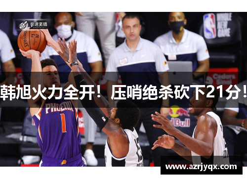 韩旭火力全开！压哨绝杀砍下21分！