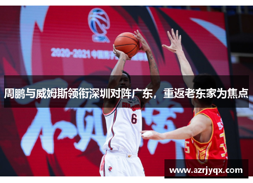 周鹏与威姆斯领衔深圳对阵广东，重返老东家为焦点